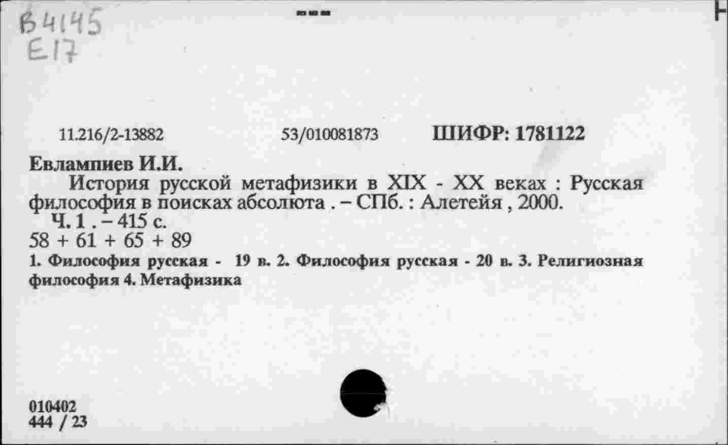 ﻿
£17
11.216/2-13882	53/010081873 ШИФР: 1781122
Евлампиев И.И.
История русской метафизики в XIX - XX веках : Русская философия в поисках абсолюта . - СПб.: Алетейя, 2000.
4.1 .-415 с.
58 + 61 + 65 + 89
1. Философия русская - 19 в. 2. Философия русская - 20 в. 3. Религиозная философия 4. Метафизика
010402
444 / 23